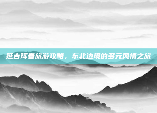 延吉珲春旅游攻略，东北边境的多元风情之旅
