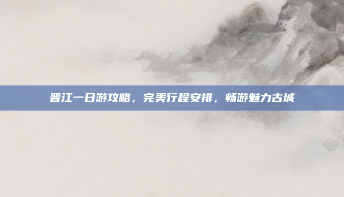 晋江一日游攻略，完美行程安排，畅游魅力古城