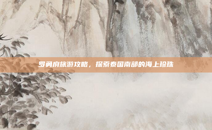 罗勇府旅游攻略,探索泰国南部的海上珍珠