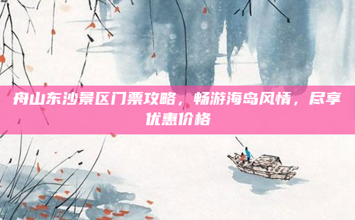 舟山东沙景区门票攻略，畅游海岛风情，尽享优惠价格