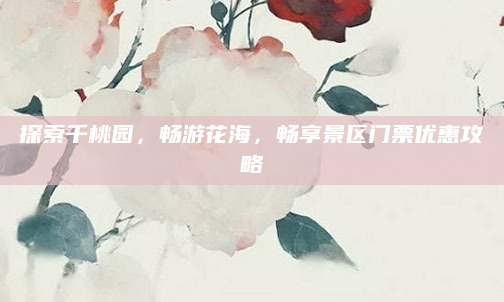 探索千桃园，畅游花海，畅享景区门票优惠攻略