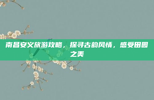 南昌安义旅游攻略，探寻古韵风情，感受田园之美