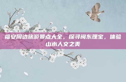 福安周边旅游景点大全，探寻闽东瑰宝，体验山水人文之美