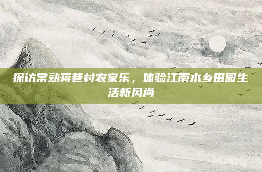 探访常熟蒋巷村农家乐，体验江南水乡田园生活新风尚