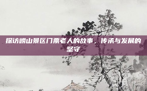 探访崂山景区门票老人的故事，传承与发展的坚守