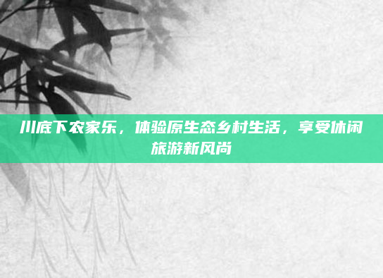 川底下农家乐，体验原生态乡村生活，享受休闲旅游新风尚
