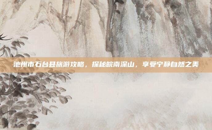 池州市石台县旅游攻略，探秘皖南深山，享受宁静自然之美