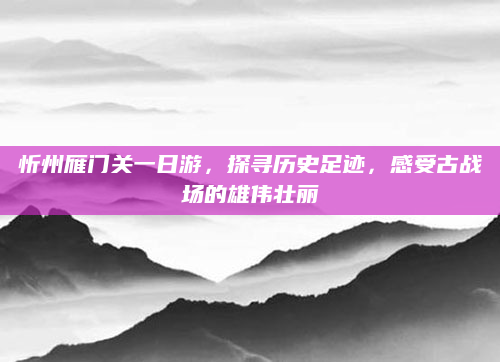 忻州雁门关一日游,探寻历史足迹,感受古战场的雄伟壮丽