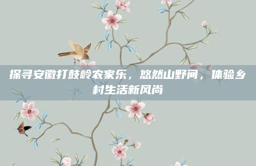 探寻安徽打鼓岭农家乐，悠然山野间，体验乡村生活新风尚