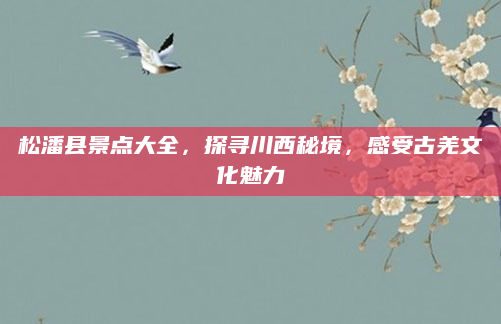 松潘县景点大全，探寻川西秘境，感受古羌文化魅力