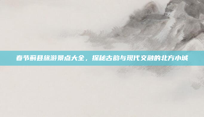 春节蓟县旅游景点大全，探秘古韵与现代交融的北方小城