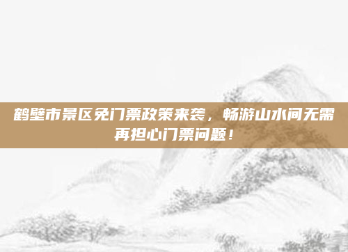 鹤壁市景区免门票政策来袭，畅游山水间无需再担心门票问题！