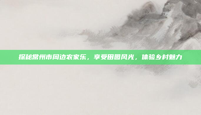 探秘常州市周边农家乐，享受田园风光，体验乡村魅力