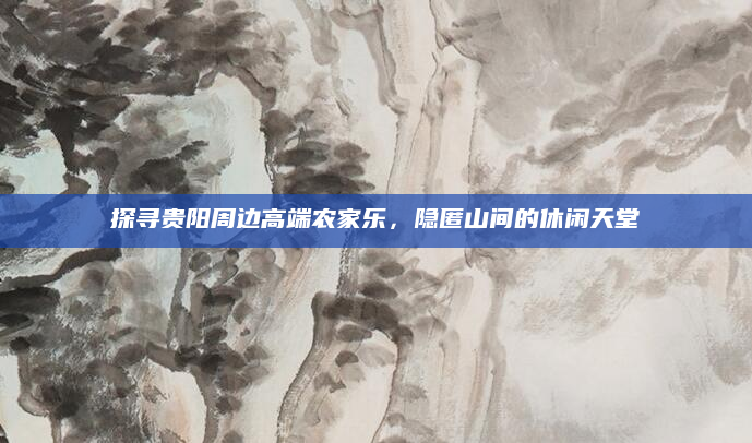 探寻贵阳周边高端农家乐，隐匿山间的休闲天堂