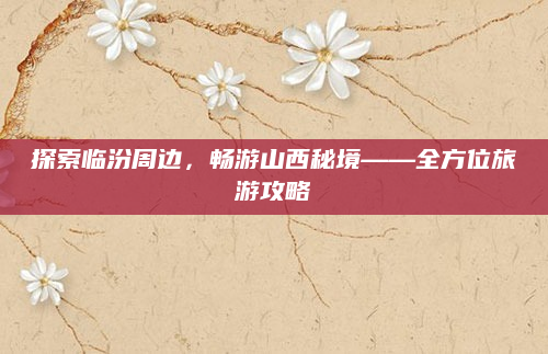 探索临汾周边，畅游山西秘境——全方位旅游攻略