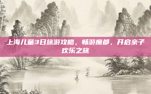 上海儿童3日旅游攻略，畅游魔都，开启亲子欢乐之旅