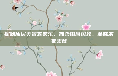探秘仙居美景农家乐，体验田园风光，品味农家美食