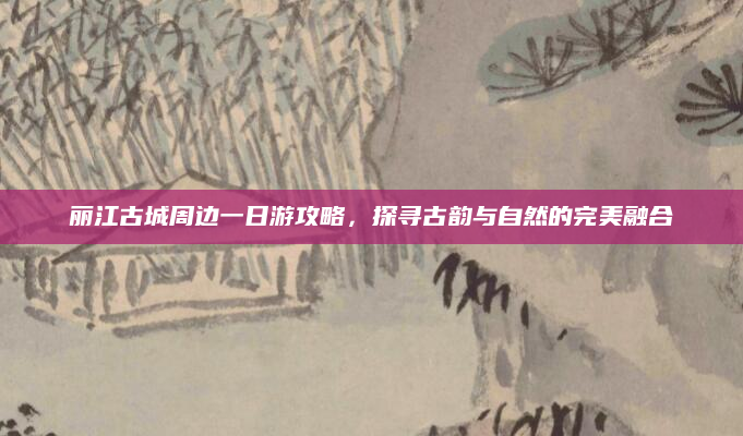 丽江古城周边一日游攻略，探寻古韵与自然的完美融合