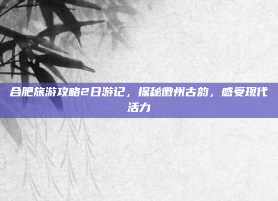 合肥旅游攻略2日游记，探秘徽州古韵，感受现代活力