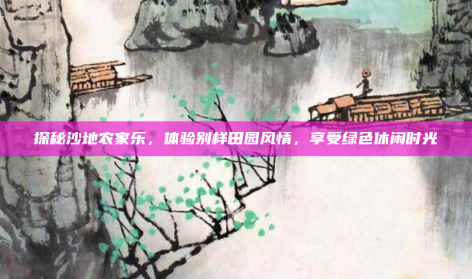 探秘沙地农家乐，体验别样田园风情，享受绿色休闲时光