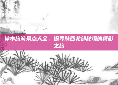 神木旅游景点大全，探寻陕西北部秘境的精彩之旅