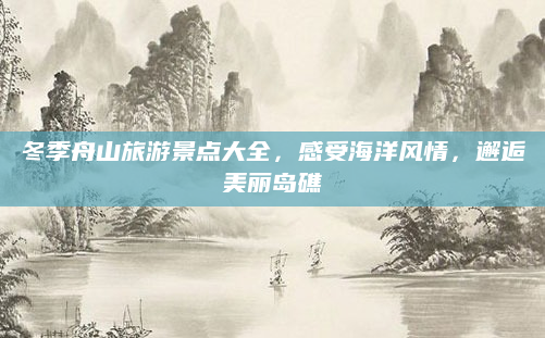 冬季舟山旅游景点大全，感受海洋风情，邂逅美丽岛礁