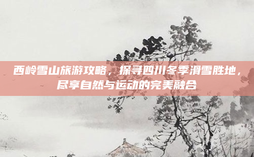 西岭雪山旅游攻略，探寻四川冬季滑雪胜地，尽享自然与运动的完美融合