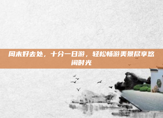 周末好去处，十分一日游，轻松畅游美景尽享悠闲时光
