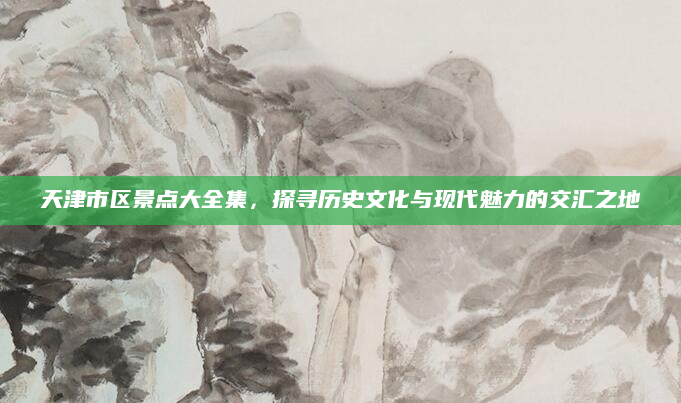 天津市区景点大全集，探寻历史文化与现代魅力的交汇之地