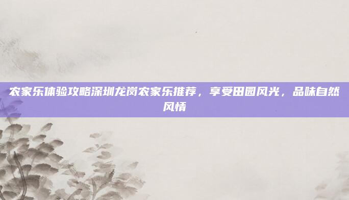 农家乐体验攻略深圳龙岗农家乐推荐,享受田园风光,品味自然风情