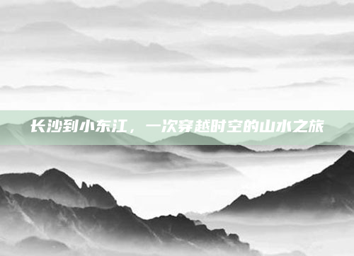 长沙到小东江，一次穿越时空的山水之旅