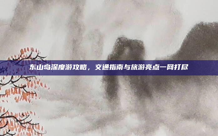 东山岛深度游攻略,交通指南与旅游亮点一网打尽