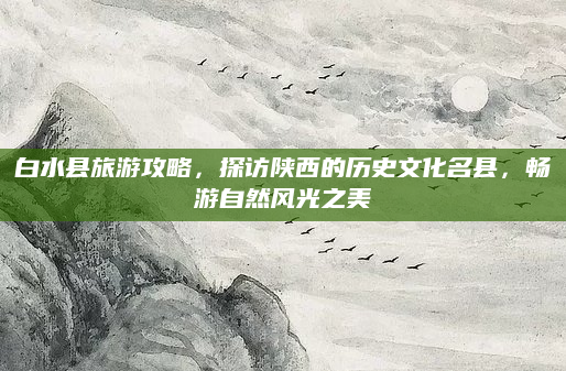 白水县旅游攻略，探访陕西的历史文化名县，畅游自然风光之美