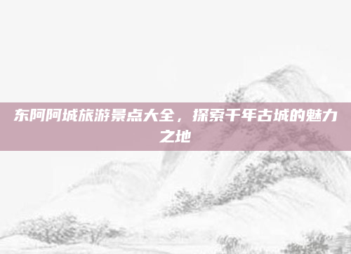 东阿阿城旅游景点大全，探索千年古城的魅力之地