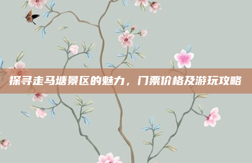 探寻走马塘景区的魅力，门票价格及游玩攻略