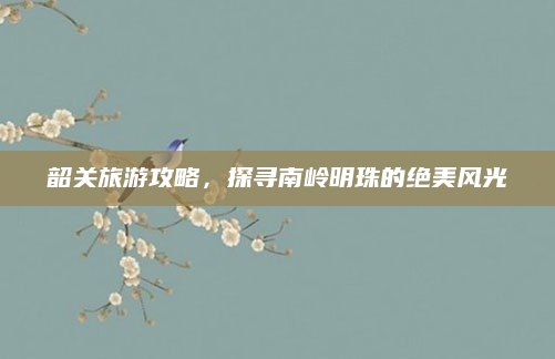 韶关旅游攻略，探寻南岭明珠的绝美风光