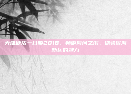 天津塘沽一日游2016，畅游海河之滨，体验滨海新区的魅力