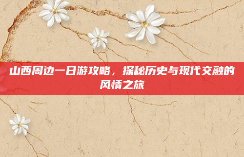 山西周边一日游攻略，探秘历史与现代交融的风情之旅