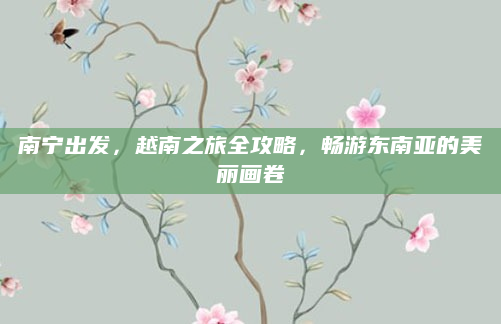 南宁出发，越南之旅全攻略，畅游东南亚的美丽画卷