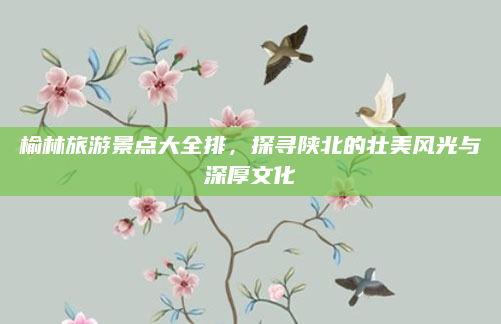 榆林旅游景点大全排，探寻陕北的壮美风光与深厚文化