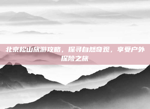 北京松山旅游攻略，探寻自然奇观，享受户外探险之旅