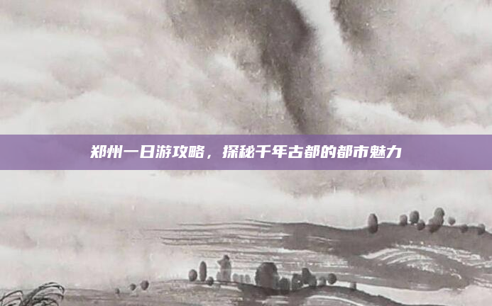 郑州一日游攻略，探秘千年古都的都市魅力