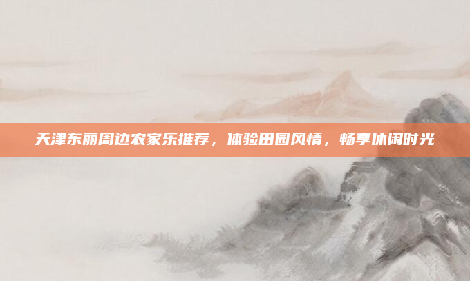天津东丽周边农家乐推荐，体验田园风情，畅享休闲时光