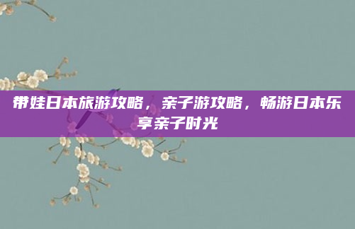 带娃日本旅游攻略，亲子游攻略，畅游日本乐享亲子时光