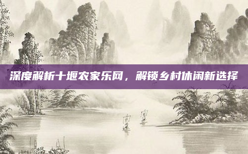 深度解析十堰农家乐网，解锁乡村休闲新选择