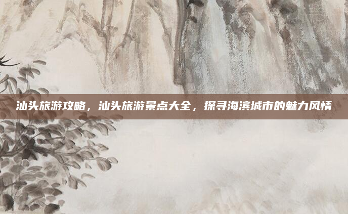 汕头旅游攻略，汕头旅游景点大全，探寻海滨城市的魅力风情