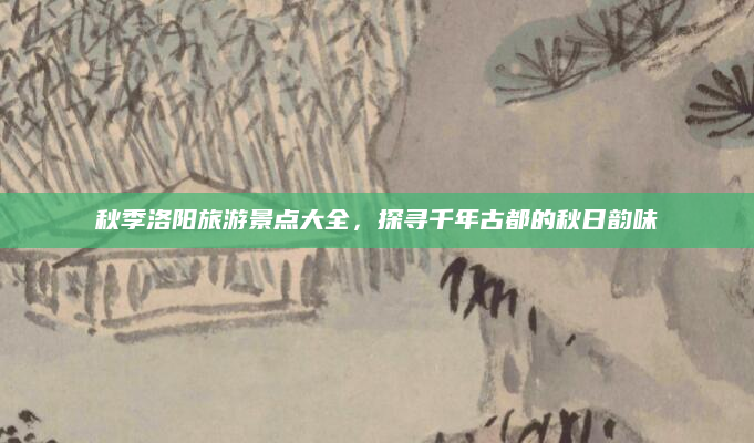 秋季洛阳旅游景点大全，探寻千年古都的秋日韵味