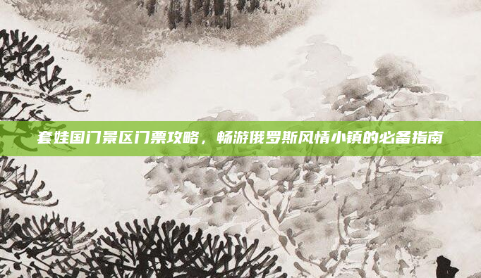 套娃国门景区门票攻略，畅游俄罗斯风情小镇的必备指南