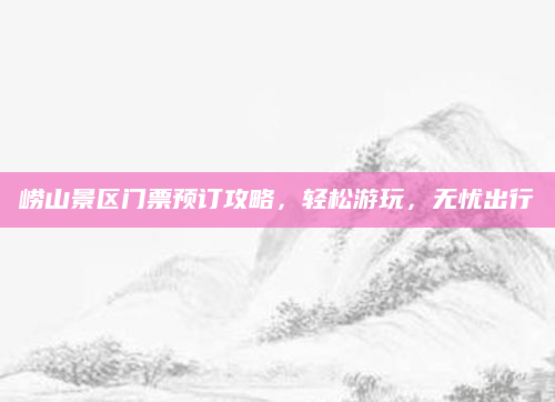 崂山景区门票预订攻略，轻松游玩，无忧出行