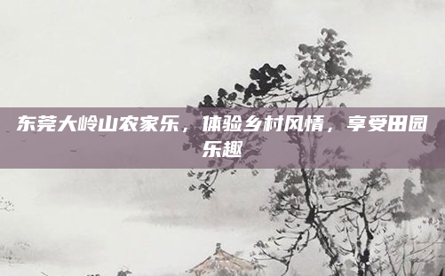 东莞大岭山农家乐，体验乡村风情，享受田园乐趣